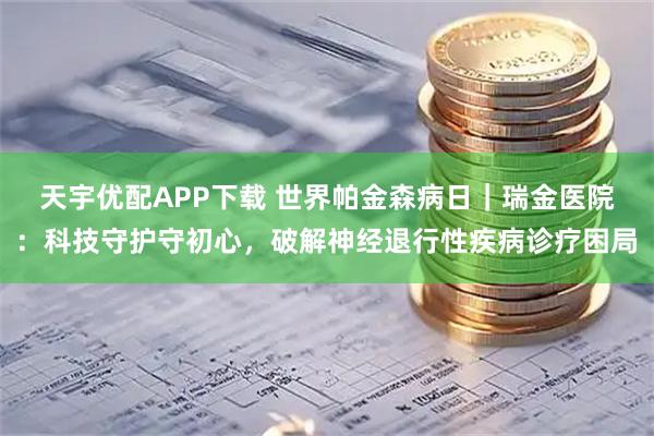 天宇优配APP下载 世界帕金森病日｜瑞金医院：科技守护守初心，破解神经退行性疾病诊疗困局