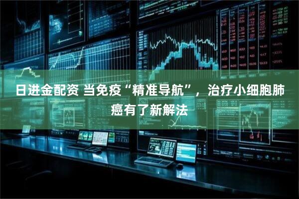 日进金配资 当免疫“精准导航”，治疗小细胞肺癌有了新解法