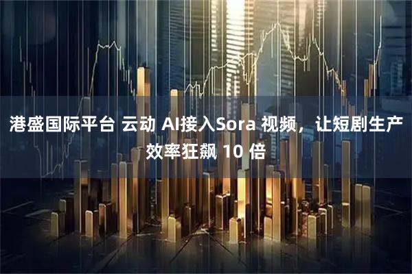港盛国际平台 云动 AI接入Sora 视频，让短剧生产效率狂飙 10 倍