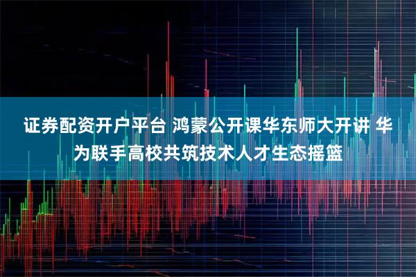 证券配资开户平台 鸿蒙公开课华东师大开讲 华为联手高校共筑技术人才生态摇篮
