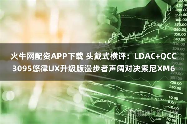 火牛网配资APP下载 头戴式横评：LDAC+QCC3095悠律UX升级版漫步者声阔对决索尼XM6