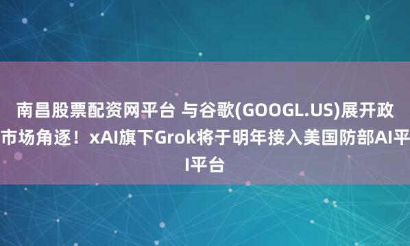南昌股票配资网平台 与谷歌(GOOGL.US)展开政府市场角逐！xAI旗下Grok将于明年接入美国防部AI平台