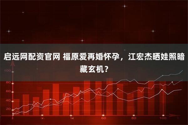 启远网配资官网 福原爱再婚怀孕，江宏杰晒娃照暗藏玄机？
