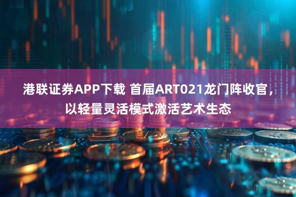 港联证券APP下载 首届ART021龙门阵收官，以轻量灵活模式激活艺术生态
