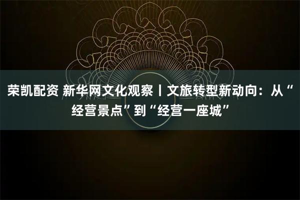 荣凯配资 新华网文化观察丨文旅转型新动向：从“经营景点”到“经营一座城”