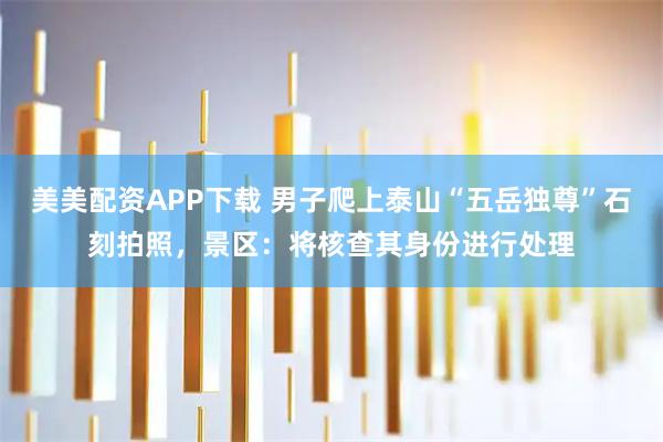 美美配资APP下载 男子爬上泰山“五岳独尊”石刻拍照，景区：将核查其身份进行处理