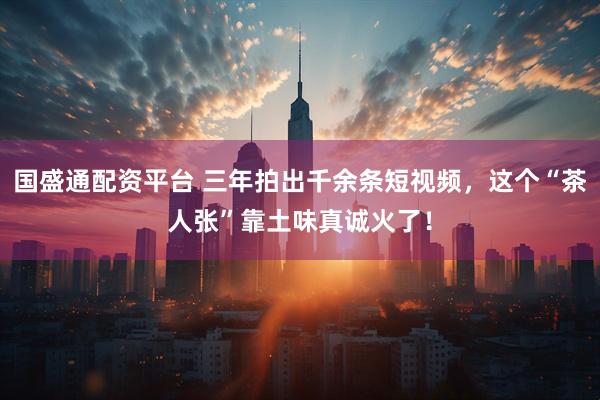 国盛通配资平台 三年拍出千余条短视频，这个“茶人张”靠土味真诚火了！