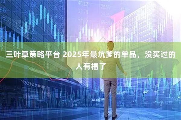 三叶草策略平台 2025年最坑爹的单品，没买过的人有福了