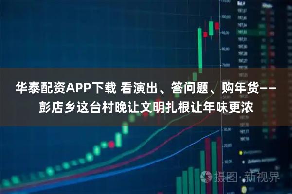 华泰配资APP下载 看演出、答问题、购年货——彭店乡这台村晚让文明扎根让年味更浓