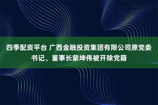 四季配资平台 广西金融投资集团有限公司原党委书记、董事长蒙坤伟被开除党籍