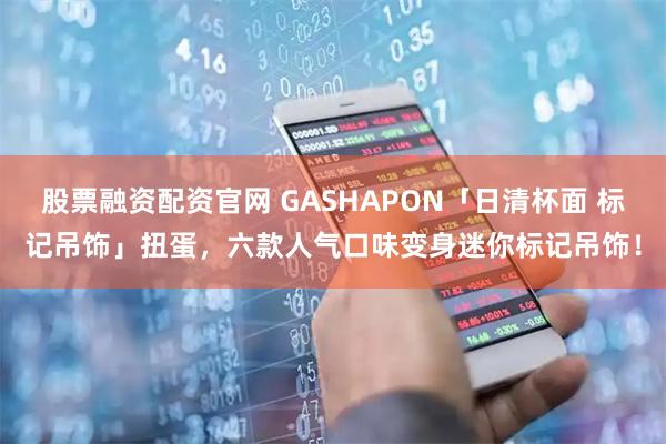 股票融资配资官网 GASHAPON「日清杯面 标记吊饰」扭蛋，六款人气口味变身迷你标记吊饰！