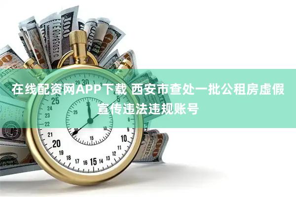 在线配资网APP下载 西安市查处一批公租房虚假宣传违法违规账号