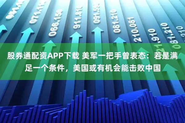 股券通配资APP下载 美军一把手曾表态：若是满足一个条件，美国或有机会能击败中国