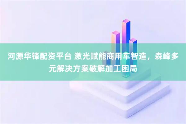 河源华锋配资平台 激光赋能商用车智造，森峰多元解决方案破解加工困局