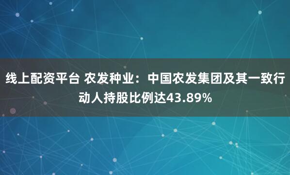 线上配资平台 农发种业：中国农发集团及其一致行动人持股比例达43.89%