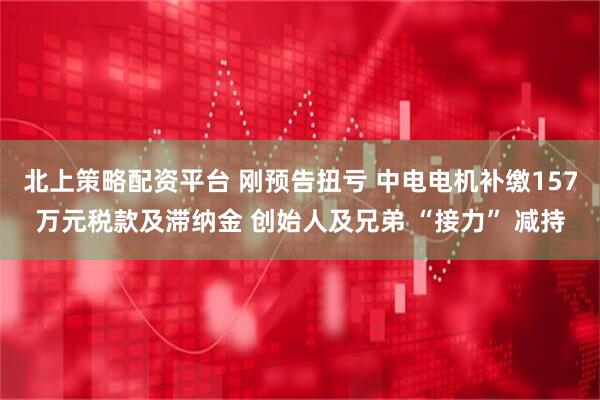 北上策略配资平台 刚预告扭亏 中电电机补缴157万元税款及滞纳金 创始人及兄弟 “接力” 减持