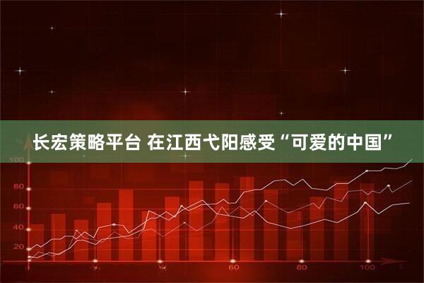 长宏策略平台 在江西弋阳感受“可爱的中国”