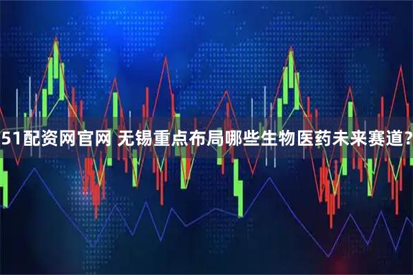 51配资网官网 无锡重点布局哪些生物医药未来赛道？