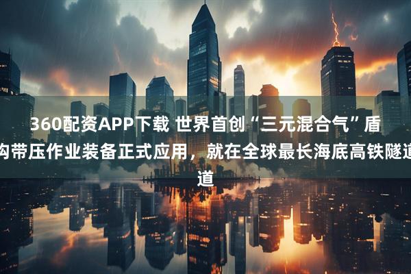 360配资APP下载 世界首创“三元混合气”盾构带压作业装备正式应用，就在全球最长海底高铁隧道