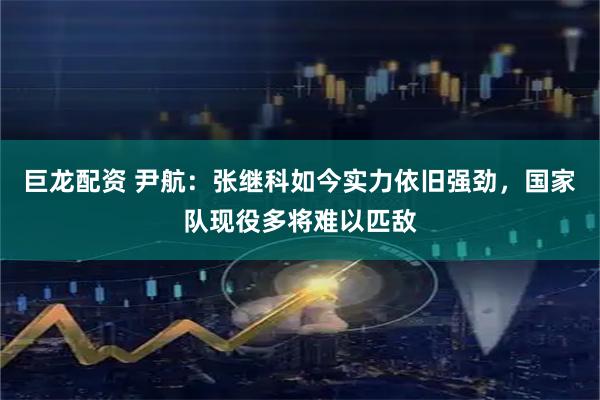 巨龙配资 尹航：张继科如今实力依旧强劲，国家队现役多将难以匹敌