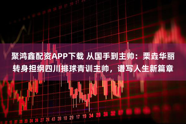聚鸿鑫配资APP下载 从国手到主帅：栗垚华丽转身担纲四川排球青训主帅，谱写人生新篇章