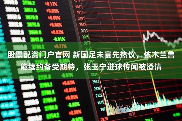 股票配资门户官网 新国足未赛先热议，依木兰鲁能续约备受期待，张玉宁进球传闻被澄清
