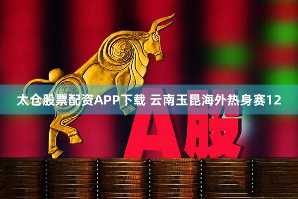 太仓股票配资APP下载 云南玉昆海外热身赛12