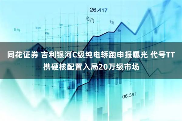 同花证券 吉利银河C级纯电轿跑申报曝光 代号TT携硬核配置入局20万级市场