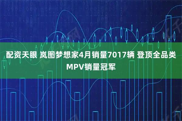 配资天眼 岚图梦想家4月销量7017辆 登顶全品类MPV销量冠军