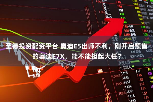 至德投资配资平台 奥迪E5出师不利，刚开启预售的奥迪E7X，能不能担起大任？